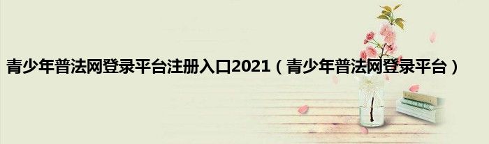 青少年普法网登录平台注册入口2021（青少年普法网登录平台）