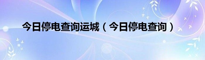 今日停电查询运城（今日停电查询）