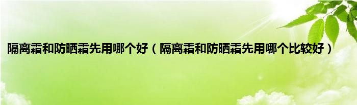 隔离霜和防晒霜先用哪个好（隔离霜和防晒霜先用哪个比较好）