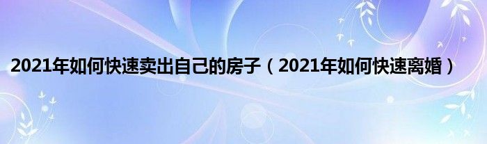 2021年如何快速卖出自己的房子（2021年如何快速离婚）