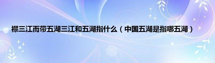 襟三江而带五湖三江和五湖指什么（中国五湖是指哪五湖）