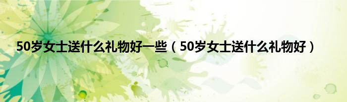 50岁女士送是什么礼物好一些（50岁女士送是什么礼物好）