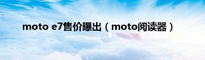 moto e7售价曝出（moto阅读器）