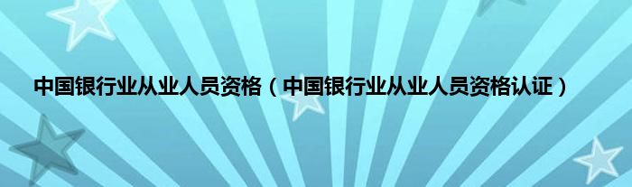 中国银行业从业人员资格（中国银行业从业人员资格认证）