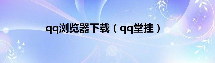 qq浏览器下载（qq堂挂）