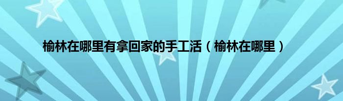 榆林在哪里有拿回家的手工活（榆林在哪里）