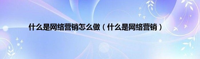 是什么是网络营销怎么做（是什么是网络营销）