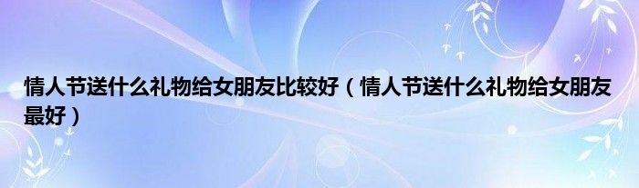 情人节送是什么礼物给女朋友比较好（情人节送是什么礼物给女朋友最好）