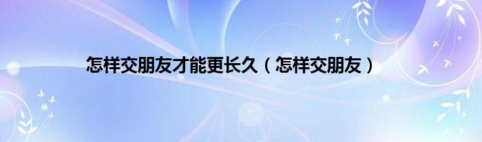 怎样交朋友才能更长久（怎样交朋友）