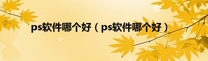 ps软件哪个好（ps软件哪个好）