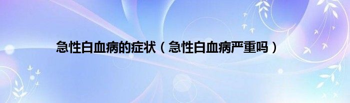 急性白血病的症状（急性白血病严重吗）