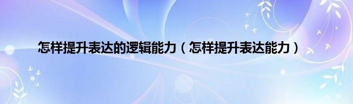 怎样提升表达的逻辑能力（怎样提升表达能力）