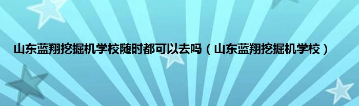 山东蓝翔挖掘机学校随时都可以去吗（山东蓝翔挖掘机学校）