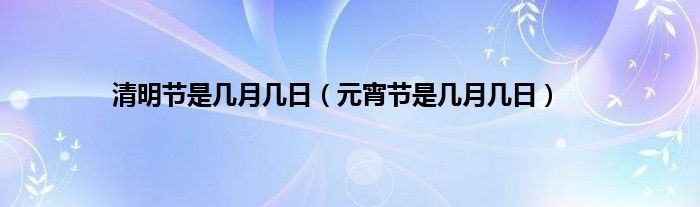 清明节是几月几日（元宵节是几月几日）