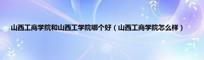 山西工商学院和山西工学院哪个好（山西工商学院怎么样）