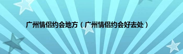 广州情侣约会地方（广州情侣约会好去处）