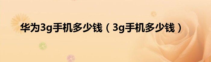 华为3g手机多少钱（3g手机多少钱）