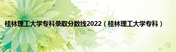 桂林理工大学专科录取分数线2022（桂林理工大学专科）