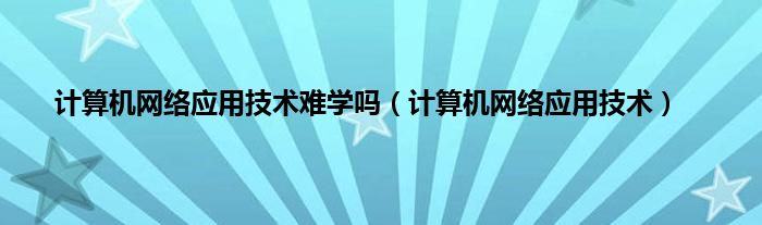 计算机网络应用技术难学吗（计算机网络应用技术）