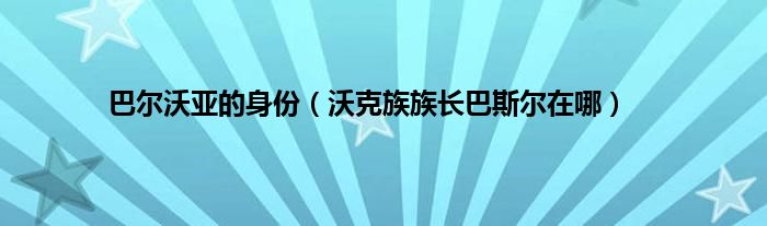 巴尔沃亚的身份（沃克族族长巴斯尔在哪）