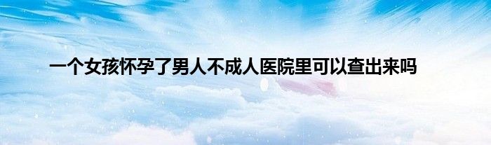 一个女孩怀孕了男人不成人医院里可以查出来吗