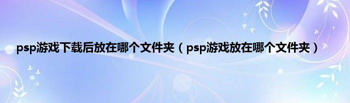 psp游戏下载后放在哪个文件夹（psp游戏放在哪个文件夹）