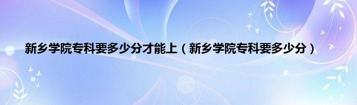 新乡学院专科要多少分才能上（新乡学院专科要多少分）