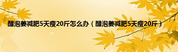 醋泡姜减肥5天瘦20斤怎么办（醋泡姜减肥5天瘦20斤）