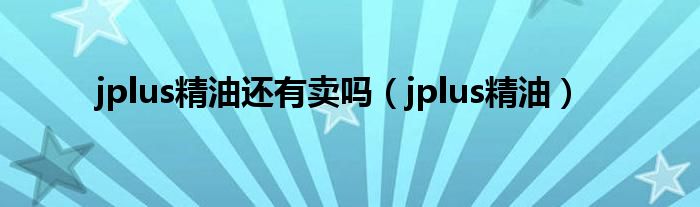 jplus精油还有卖吗（jplus精油）