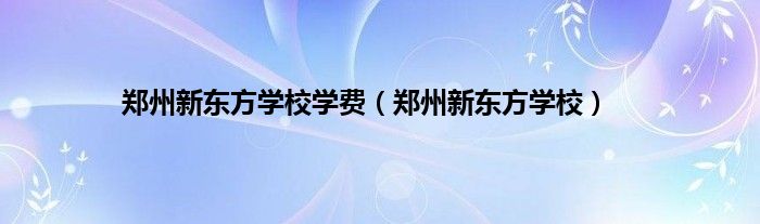 郑州新东方学校学费（郑州新东方学校）