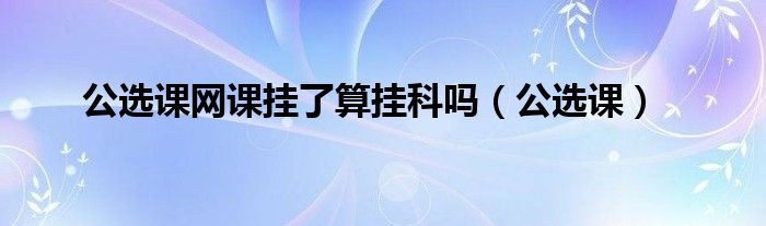 公选课网课挂了算挂科吗（公选课）