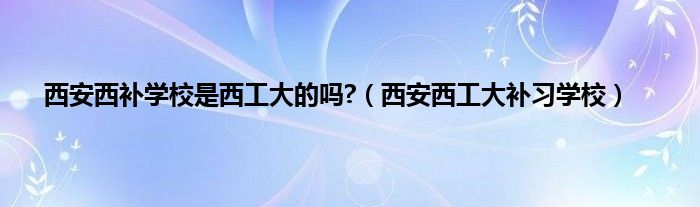 西安西补学校是西工大的吗?（西安西工大补习学校）