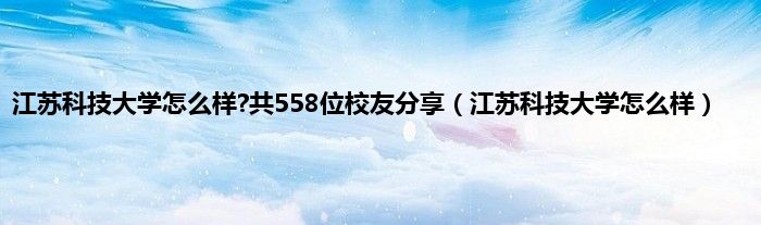 江苏科技大学怎么样?共558位校友分享（江苏科技大学怎么样）