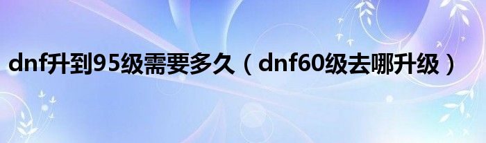 dnf升到95级需要多久（dnf60级去哪升级）