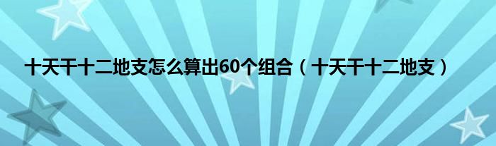 十天干十二地支怎么算出60个组合（十天干十二地支）