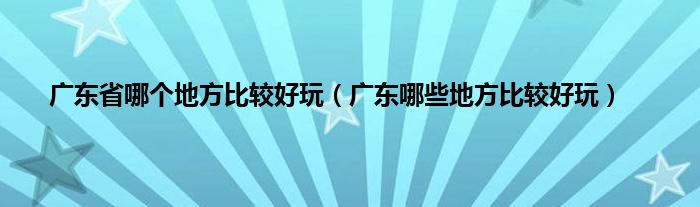 广东省哪个地方比较好玩（广东哪些地方比较好玩）