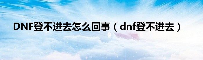 DNF登不进去怎么回事（dnf登不进去）