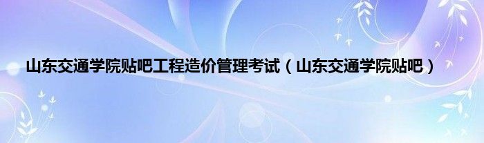 山东交通学院贴吧工程造价管理考试（山东交通学院贴吧）