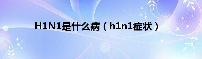 H1N1是是什么病（h1n1症状）