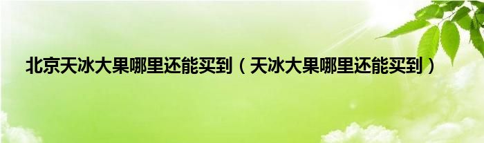 北京天冰大果哪里还能买到（天冰大果哪里还能买到）