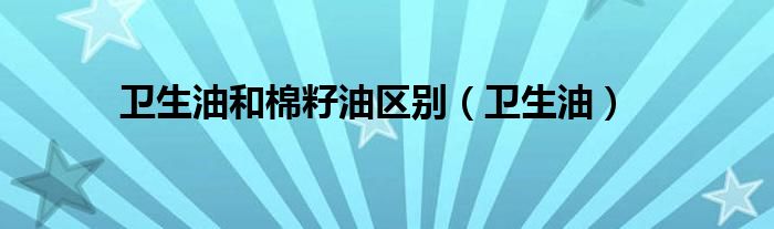 卫生油和棉籽油区别（卫生油）