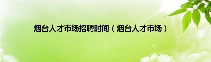 烟台人才市场招聘时间（烟台人才市场）