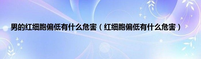 男的红细胞偏低有是什么危害（红细胞偏低有是什么危害）