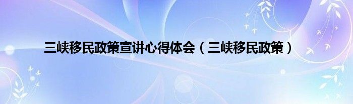 三峡移民政策宣讲心得体会（三峡移民政策）