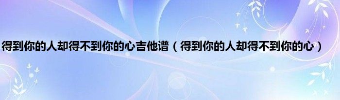 得到你的人却得不到你的心吉他谱（得到你的人却得不到你的心）