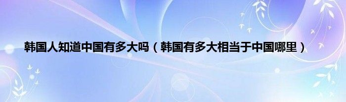 韩国人知道中国有多大吗（韩国有多大相当于中国哪里）