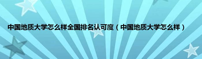 中国地质大学怎么样全国排名认可度（中国地质大学怎么样）