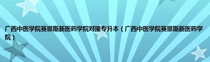 广西中医学院赛恩斯新医药学院对接专升本（广西中医学院赛恩斯新医药学院）