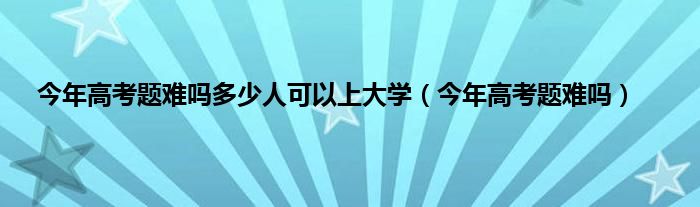 今年高考题难吗多少人可以上大学（今年高考题难吗）