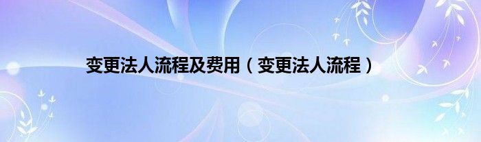 变更法人流程及费用（变更法人流程）